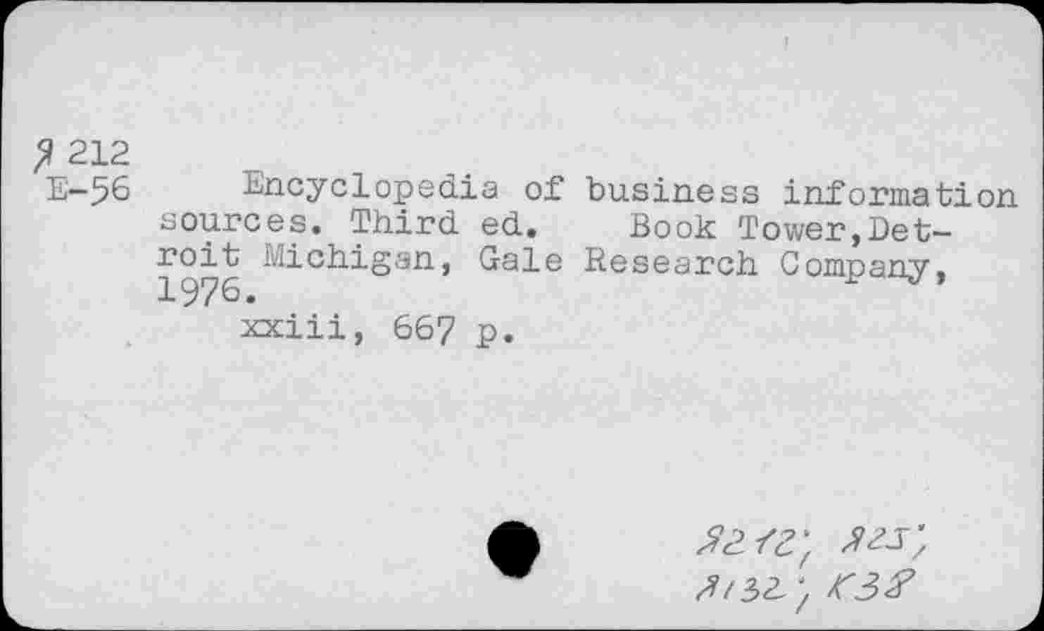 ﻿? 212
E-56 Encyclopedia of business information sources. Third ed. Book Tower,Detroit Michigan, Gale Research Company, 1976.
xxiii, 667 p.
z?/3a; f3#